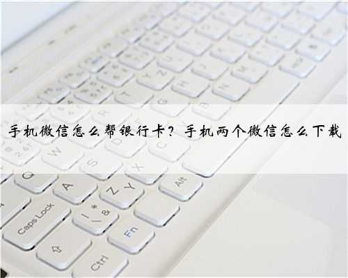 手机微信怎么帮银行卡？手机两个微信怎么下载