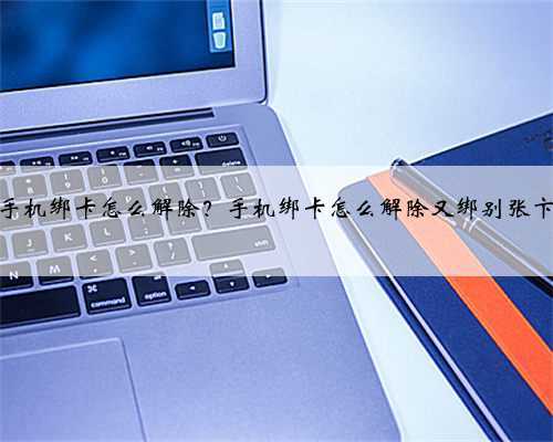 手机绑卡怎么解除？手机绑卡怎么解除又绑别张卞