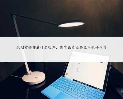 玩期货的都看什么软件，期货投资必备应用软件推荐