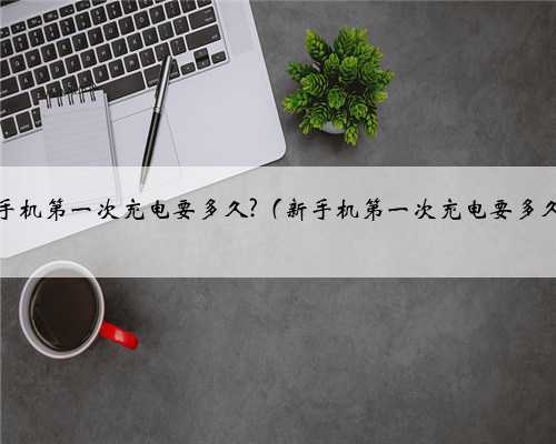 新手机第一次充电要多久?（新手机第一次充电要多久）