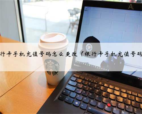 银行卡手机充值号码怎么更改（银行卡手机充值号码）