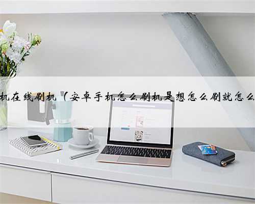 安卓手机在线刷机（安卓手机怎么刷机是想怎么刷就怎么刷吗）