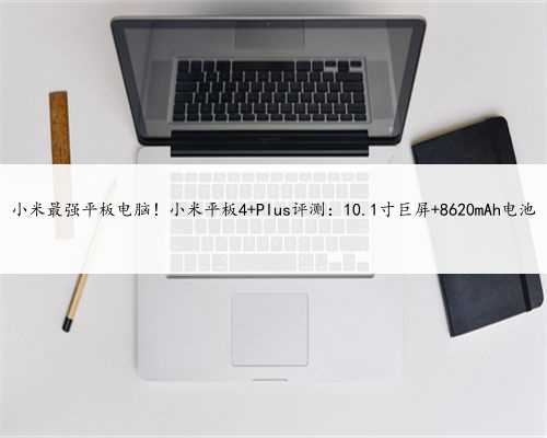 小米最强平板电脑！小米平板4 Plus评测：10.1寸巨屏+8620mAh电池