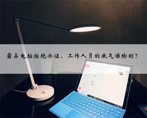 霸占电脑拒绝办证，工作人员的底气谁给的？