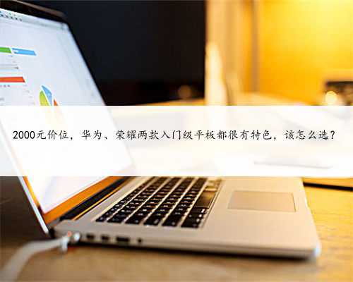 2000元价位，华为、荣耀两款入门级平板都很有特色，该怎么选？