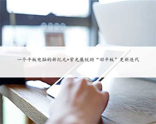一个平板电脑的新纪元 紫光展锐助“旧平板”更新迭代