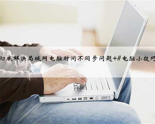 彻底解决局域网电脑时间不同步问题 #电脑小技巧