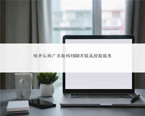 陆亭认购广尔数码1500万股成控股股东