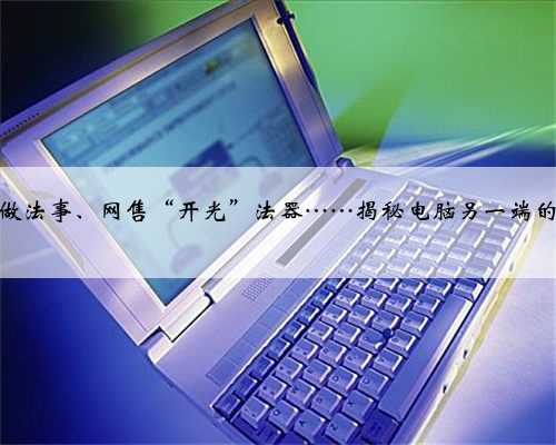 直播做法事、网售“开光”法器……揭秘电脑另一端的半仙