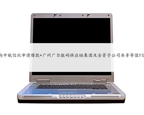 广尔数码拟向中航信托申请借款 广州广尔数码供应链集团及全资子公司共享等
