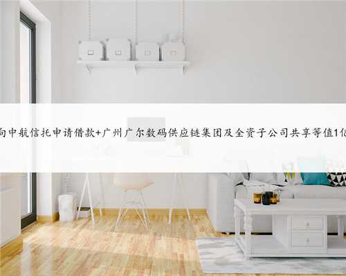 广尔数码拟向中航信托申请借款 广州广尔数码供应链集团及全资子公司共享等