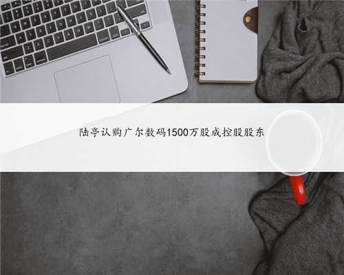 陆亭认购广尔数码1500万股成控股股东