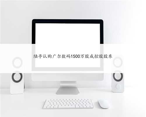 陆亭认购广尔数码1500万股成控股股东
