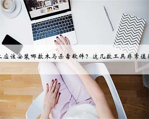 电脑上应该安装哪款木马杀毒软件？这几款工具非常值得一用