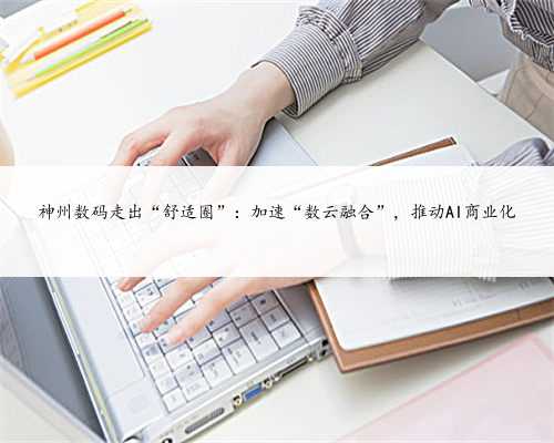 神州数码走出“舒适圈”：加速“数云融合”，推动AI商业化