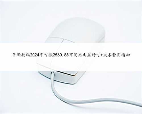 异瀚数码2024年亏损2560.88万同比由盈转亏 成本费用增加