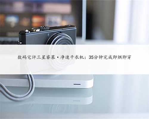 数码宅评三星睿慕·净速干衣机：35分钟完成即烘即穿