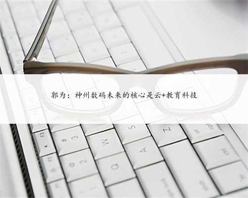 郭为:神州数码未来的核心是云+教育科技