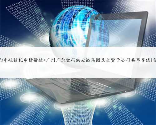 广尔数码拟向中航信托申请借款 广州广尔数码供应链集团及全资子公司共享等