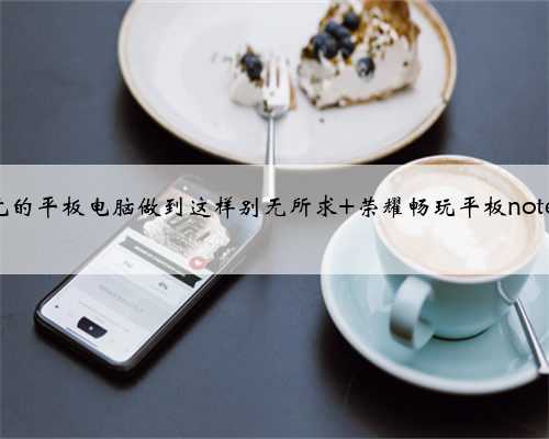 999元的平板电脑做到这样别无所求 荣耀畅玩平板note体验