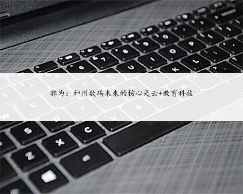 郭为：神州数码未来的核心是云+教育科技