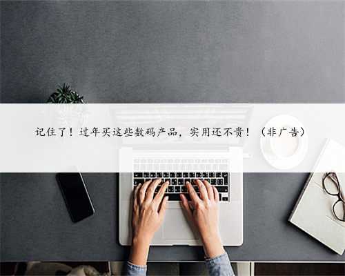 记住了！过年买这些数码产品，实用还不贵！（非广告）