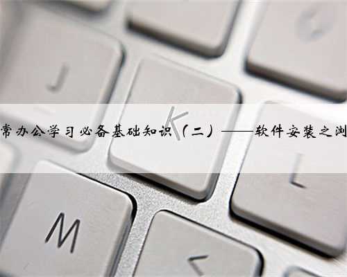 电脑日常办公学习必备基础知识（二）——软件安装之浏览器篇