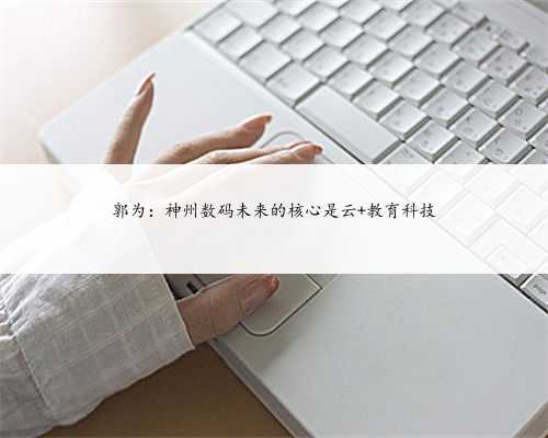 郭为：神州数码未来的核心是云+教育科技