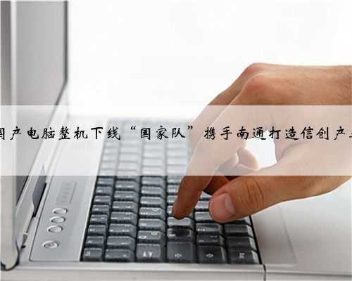 30万台国产电脑整机下线“国家队”携手南通打造信创产业新高地