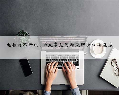 电脑打不开机：6大常见问题及解决方法在这
