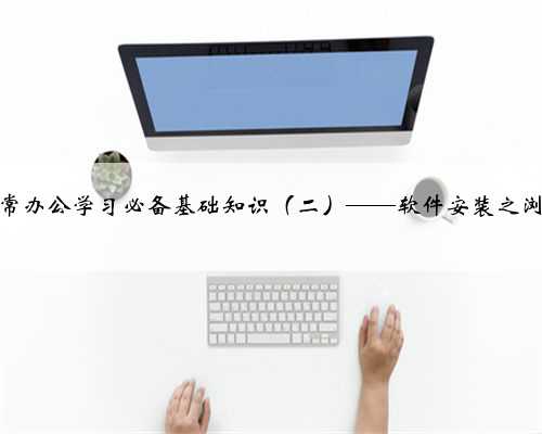 电脑日常办公学习必备基础知识（二）——软件安装之浏览器篇