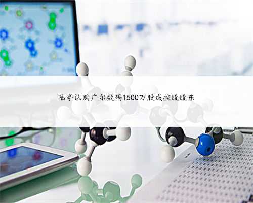 陆亭认购广尔数码1500万股成控股股东