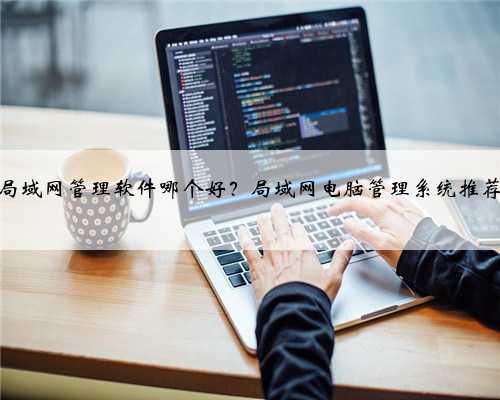 局域网管理软件哪个好？局域网电脑管理系统推荐