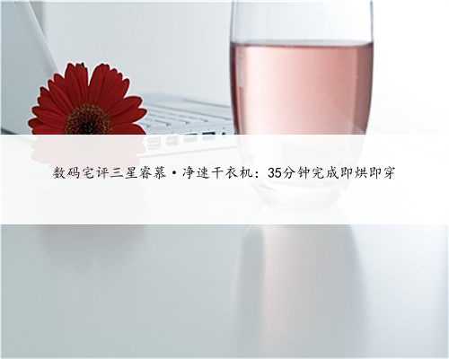 数码宅评三星睿慕·净速干衣机：35分钟完成即烘即穿