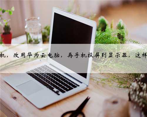 放弃台式机，改用华为云电脑，再手机投屏到显示器，这样可行吗？