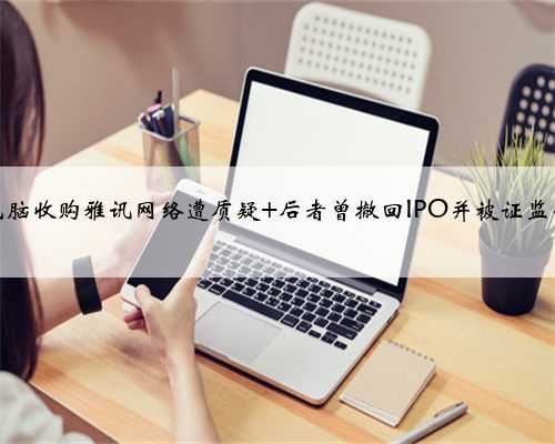 华东电脑收购雅讯网络遭质疑 后者曾撤回IPO并被证监会警示