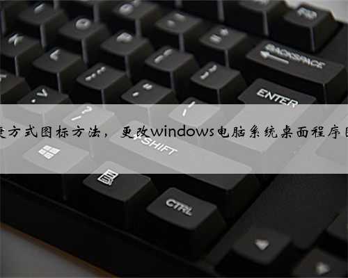 修改快捷方式图标方法，更改windows电脑系统桌面程序图标教程