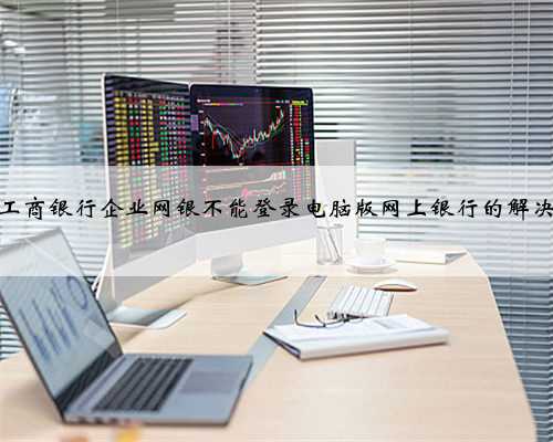 中国工商银行企业网银不能登录电脑版网上银行的解决方法