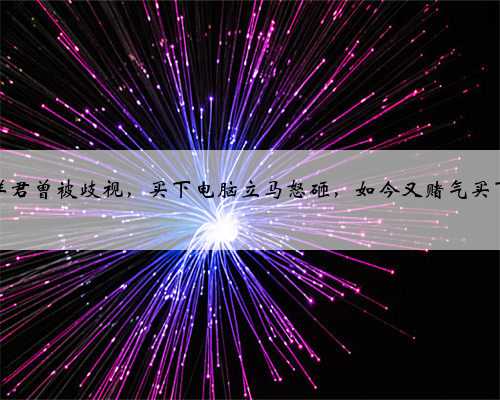 斗鱼远洋君曾被歧视，买下电脑立马怒砸，如今又赌气买下一辆车