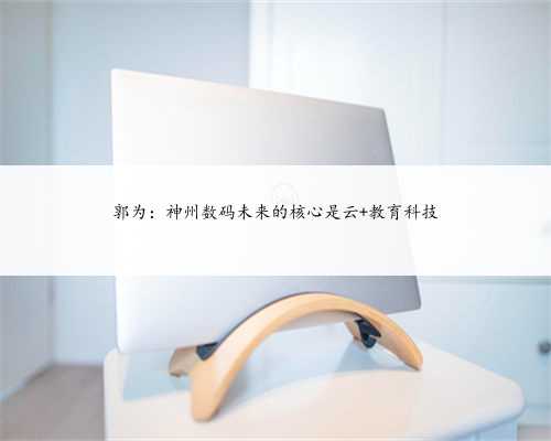 郭为：神州数码未来的核心是云+教育科技