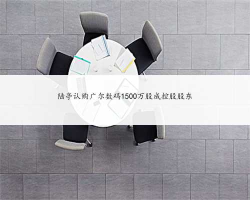 陆亭认购广尔数码1500万股成控股股东