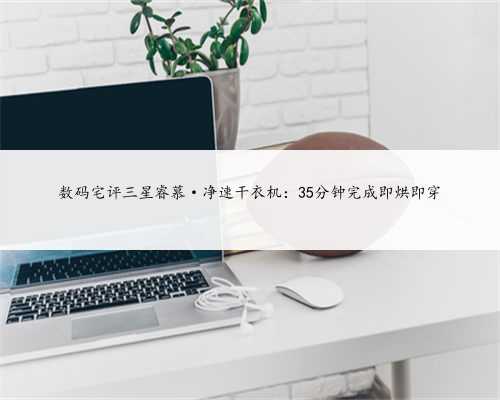 数码宅评三星睿慕·净速干衣机：35分钟完成即烘即穿