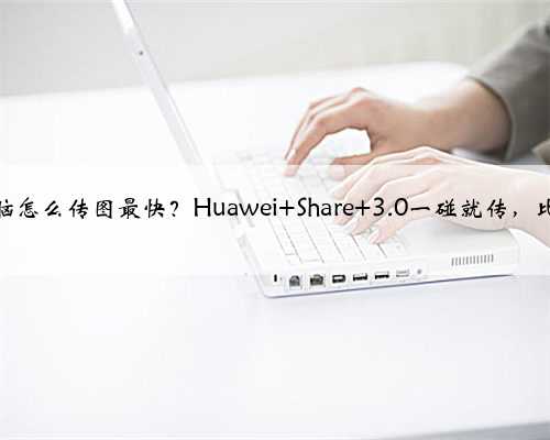 手机和电脑怎么传图最快？Huawei Share 3.0一碰就传，比微信还快