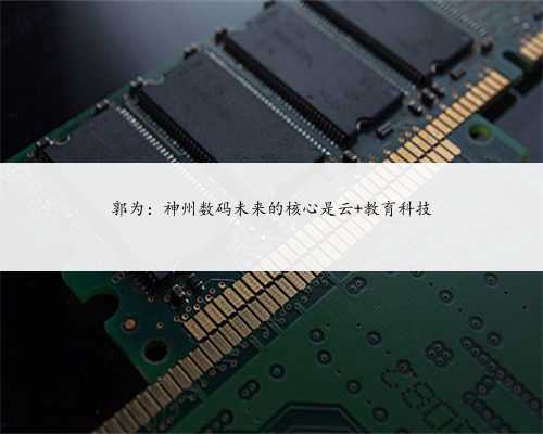 郭为：神州数码未来的核心是云+教育科技
