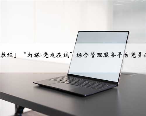 「电脑+手机=全教程」“灯塔-党建在线”综合管理服务平台党员注册使用操作指