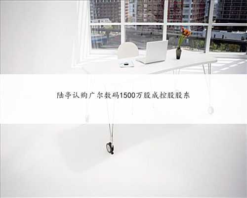 陆亭认购广尔数码1500万股成控股股东
