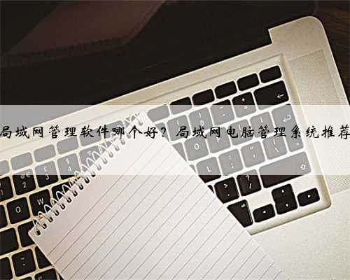 局域网管理软件哪个好？局域网电脑管理系统推荐