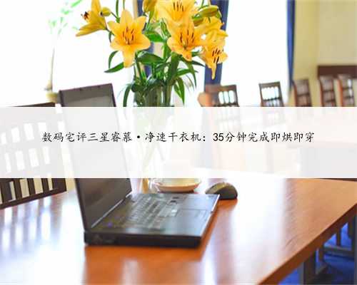 数码宅评三星睿慕·净速干衣机：35分钟完成即烘即穿