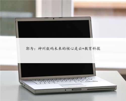 郭为：神州数码未来的核心是云+教育科技