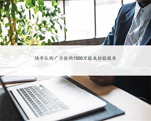 陆亭认购广尔数码1500万股成控股股东